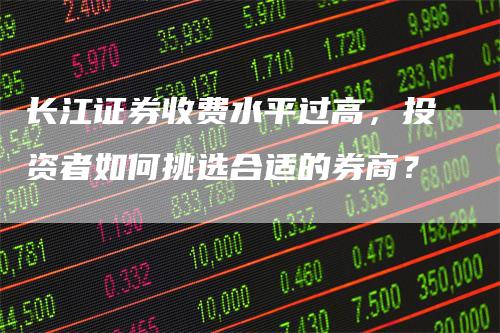 长江证券收费水平过高，投资者如何挑选合适的券商？