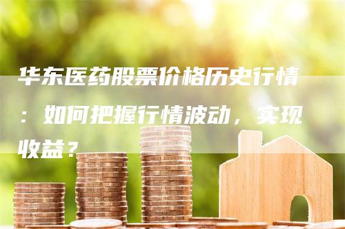 华东医药股票价格历史行情：如何把握行情波动，实现收益？