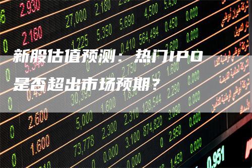 新股估值预测：热门IPO是否超出市场预期？