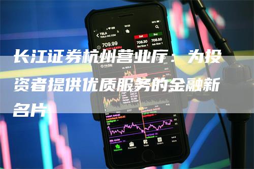 长江证券杭州营业厅：为投资者提供优质服务的金融新名片