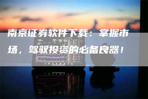 南京证券软件下载：掌握市场，驾驭投资的必备良器！