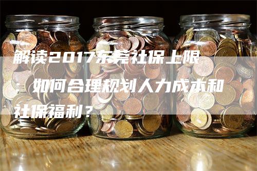 解读2017东莞社保上限：如何合理规划人力成本和社保福利？