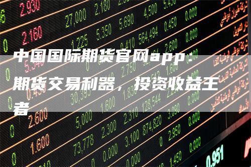 中国国际期货官网app：期货交易利器，投资收益王者