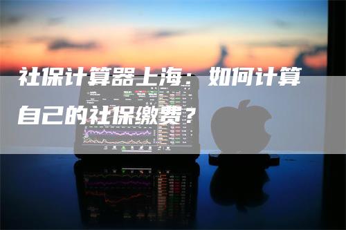 社保计算器上海：如何计算自己的社保缴费？