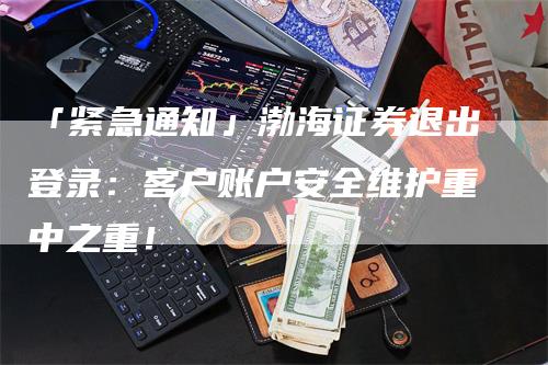 「紧急通知」渤海证券退出登录：客户账户安全维护重中之重！