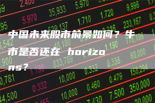 中国未来股市前景如何？牛市是否还在 horizons？