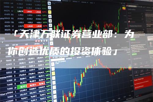 「天津万联证券营业部：为你创造优质的投资体验」