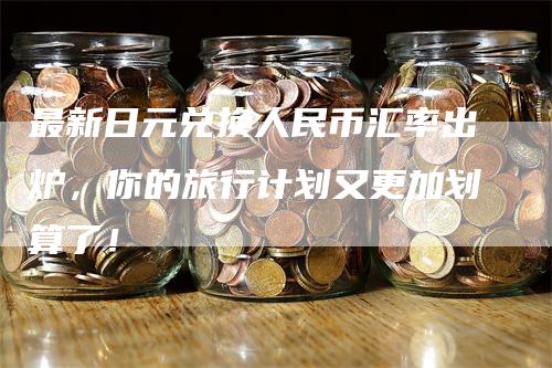 最新日元兑换人民币汇率出炉，你的旅行计划又更加划算了！