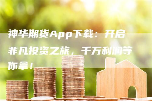 神华期货App下载：开启非凡投资之旅，千万利润等你拿！