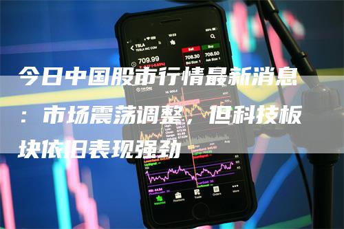 今日中国股市行情最新消息：市场震荡调整，但科技板块依旧表现强劲
