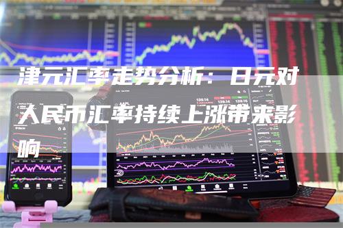 津元汇率走势分析：日元对人民币汇率持续上涨带来影响