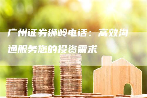 广州证券狮岭电话：高效沟通服务您的投资需求