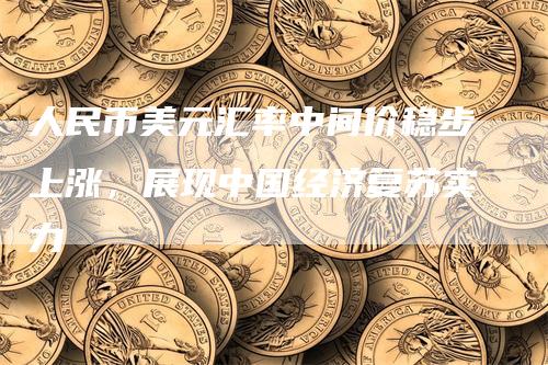 人民币美元汇率中间价稳步上涨，展现中国经济复苏实力