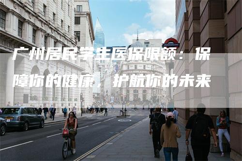 广州居民学生医保限额：保障你的健康，护航你的未来
