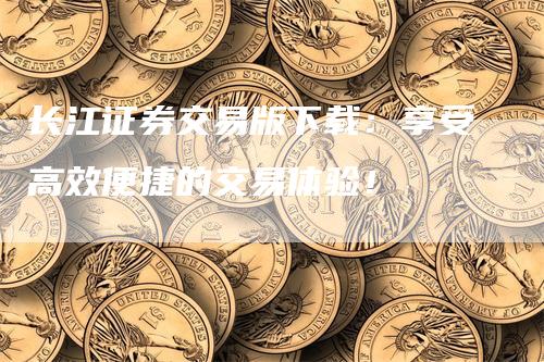 长江证券交易版下载：享受高效便捷的交易体验！