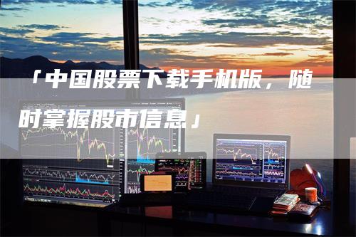 「中国股票下载手机版，随时掌握股市信息」
