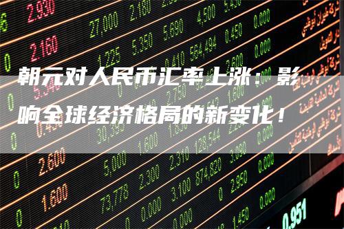 朝元对人民币汇率上涨：影响全球经济格局的新变化！