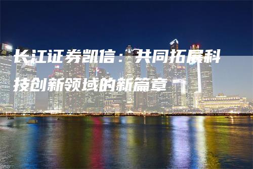 长江证券凯信：共同拓展科技创新领域的新篇章