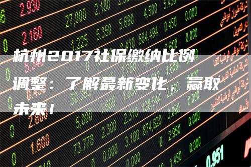 杭州2017社保缴纳比例调整：了解最新变化，赢取未来！