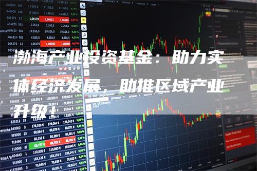 渤海产业投资基金：助力实体经济发展，助推区域产业升级！