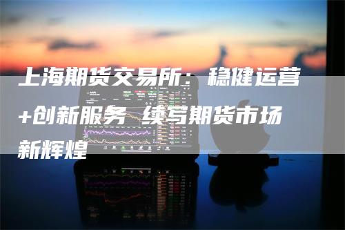 上海期货交易所：稳健运营+创新服务 续写期货市场新辉煌