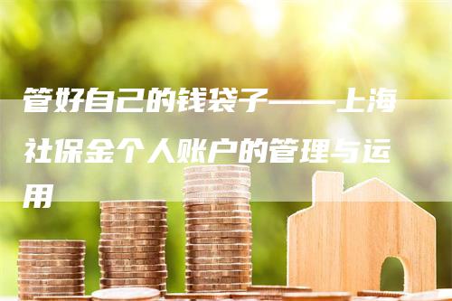 管好自己的钱袋子——上海社保金个人账户的管理与运用