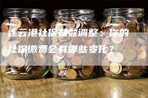 连云港社保基数调整：你的社保缴费会有哪些变化？