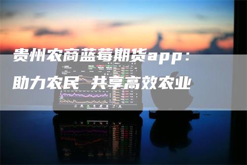 贵州农商蓝莓期货app：助力农民 共享高效农业