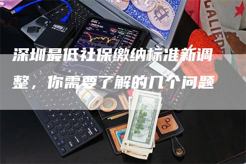 深圳最低社保缴纳标准新调整，你需要了解的几个问题
