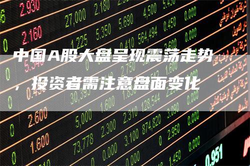 中国A股大盘呈现震荡走势，投资者需注意盘面变化