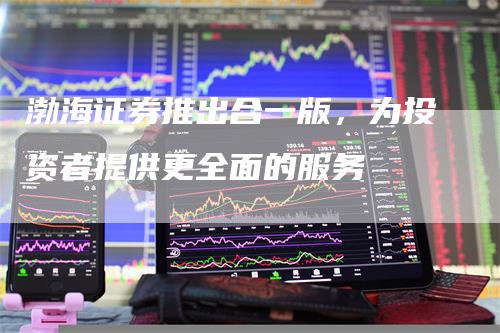 渤海证券推出合一版，为投资者提供更全面的服务