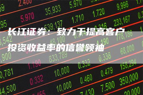 长江证券：致力于提高客户投资收益率的信誉领袖