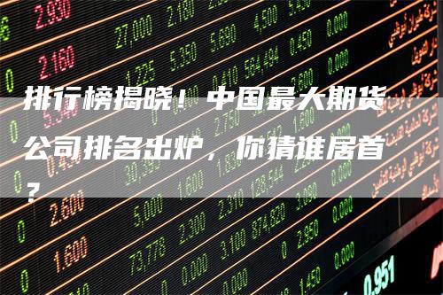 排行榜揭晓！中国最大期货公司排名出炉，你猜谁居首？