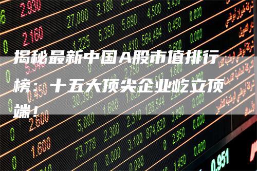 揭秘最新中国A股市值排行榜：十五大顶尖企业屹立顶端！