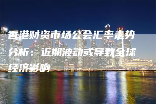香港财资市场公会汇率走势分析：近期波动或导致全球经济影响
