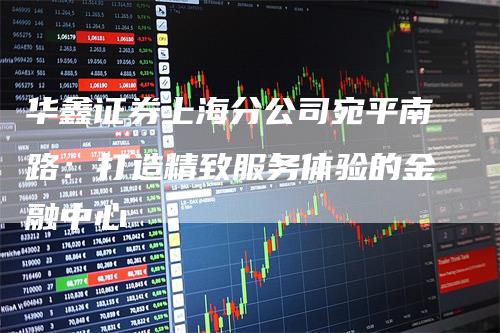 华鑫证券上海分公司宛平南路：打造精致服务体验的金融中心