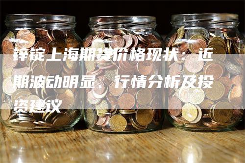 锌锭上海期货价格现状：近期波动明显、行情分析及投资建议