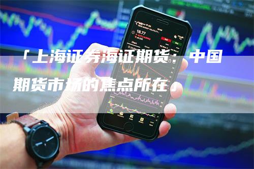 「上海证券海证期货：中国期货市场的焦点所在」