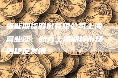 福能期货股份有限公司上海营业部：助力上海期货市场的稳定发展