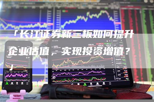 「长江证券新三板如何提升企业估值，实现投资增值？」