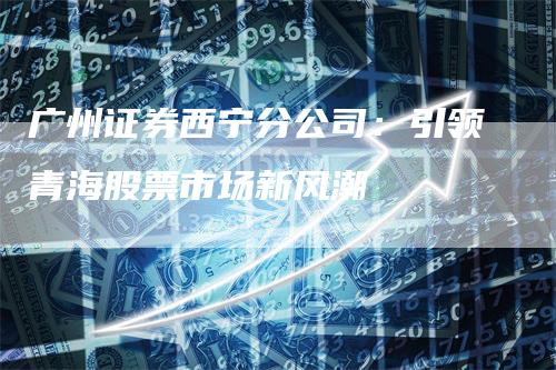 广州证券西宁分公司：引领青海股票市场新风潮
