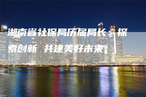 湖南省社保局历届局长：探索创新 共建美好未来