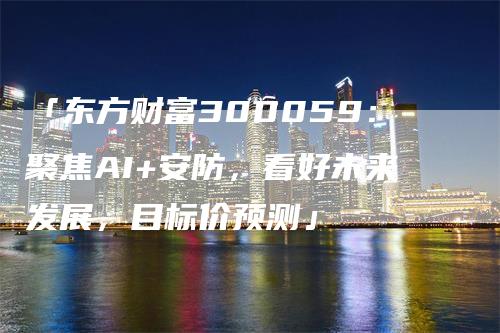 「东方财富300059：聚焦AI+安防，看好未来发展，目标价预测」