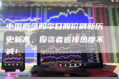 中国概念股今日股价刷新历史新高，投资者追捧热度不减！