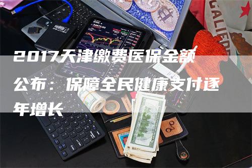 2017天津缴费医保金额公布：保障全民健康支付逐年增长