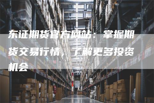 东证期货官方网站：掌握期货交易行情，了解更多投资机会
