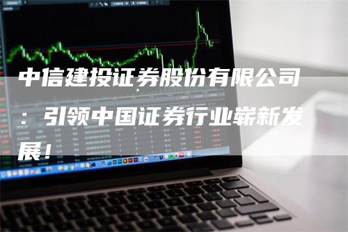 中信建投证券股份有限公司：引领中国证券行业崭新发展！
