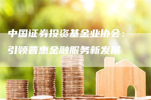 中国证券投资基金业协会：引领普惠金融服务新发展