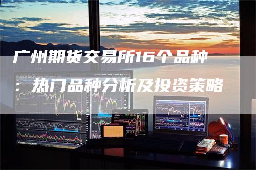 广州期货交易所16个品种：热门品种分析及投资策略