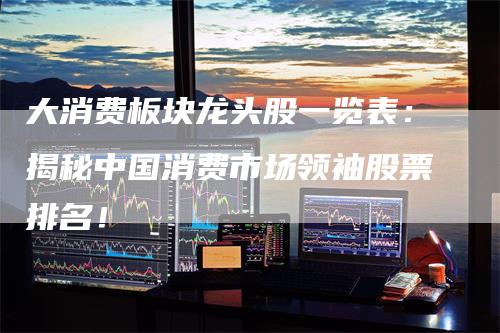大消费板块龙头股一览表：揭秘中国消费市场领袖股票排名！